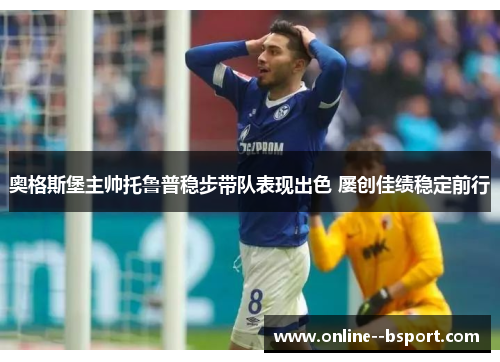 奥格斯堡主帅托鲁普稳步带队表现出色 屡创佳绩稳定前行 奥格斯堡主帅托鲁普稳步带队表现出色 屡创佳绩稳定前行
