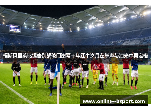 福斯贝里莱比锡告别战破门谢幕十年红牛岁月在掌声与泪光中再定格 福斯贝里莱比锡告别战破门谢幕十年红牛岁月在掌声与泪光中再定格