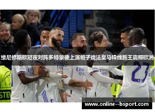 维尼修斯欧冠夜对阵多特蒙德上演帽子戏法皇马锋线新王震撼欧洲 维尼修斯欧冠夜对阵多特蒙德上演帽子戏法皇马锋线新王震撼欧洲