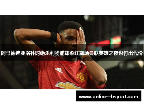 阿马德迪亚洛补时绝杀利物浦却染红离场曼联英雄之夜也付出代价