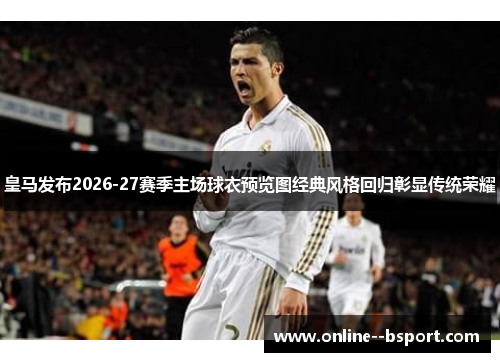 皇马发布2026-27赛季主场球衣预览图经典风格回归彰显传统荣耀