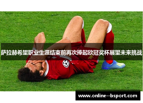 萨拉赫希望职业生涯结束前再次捧起欧冠奖杯展望未来挑战