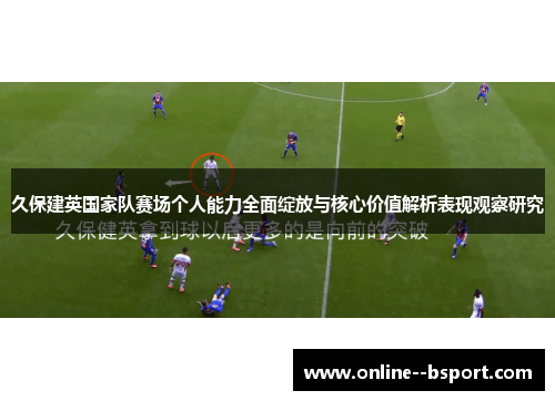 久保建英国家队赛场个人能力全面绽放与核心价值解析表现观察研究 久保建英国家队赛场个人能力全面绽放与核心价值解析表现观察研究