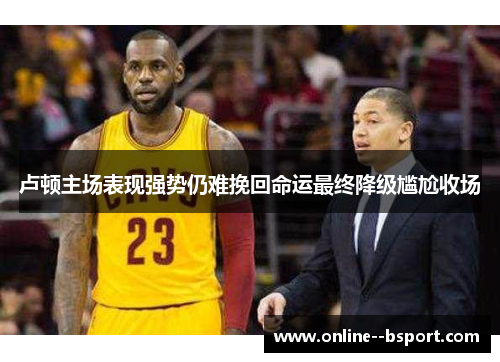 卢顿主场表现强势仍难挽回命运最终降级尴尬收场 卢顿主场表现强势仍难挽回命运最终降级尴尬收场
